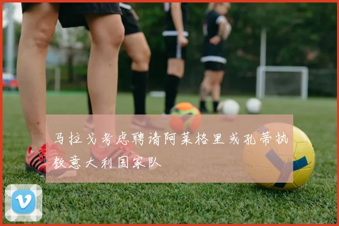 马拉戈考虑聘请阿莱格里或孔蒂执教意大利国家队