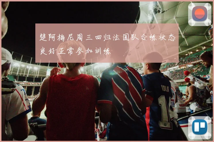楚阿梅尼周三回归法国队合练状态良好正常参加训练