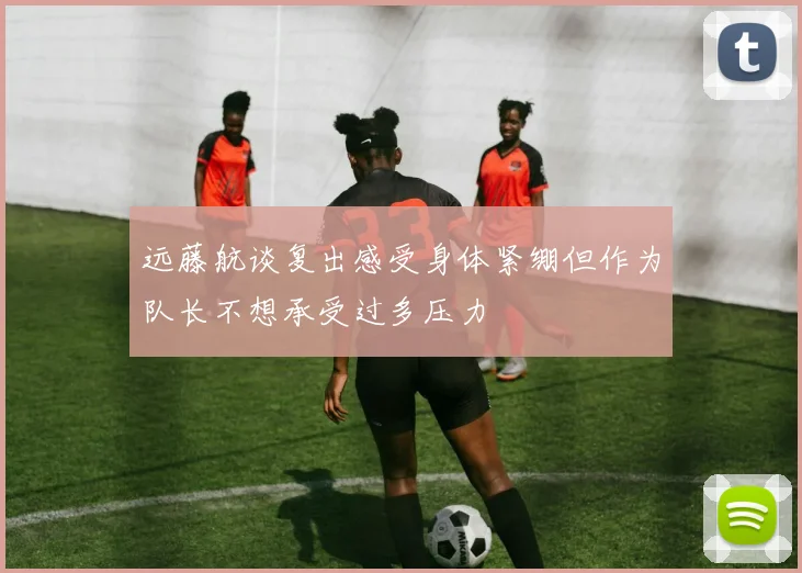 远藤航谈复出感受身体紧绷但作为队长不想承受过多压力