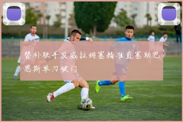 替补联手发威拉姆塞精准直塞助巴恩斯单刀破门
