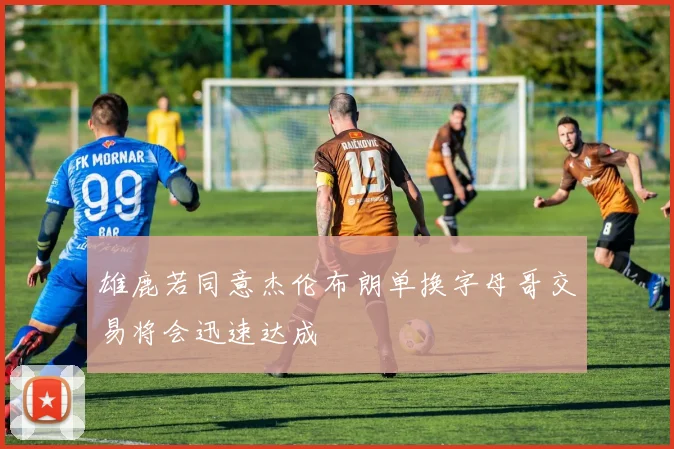雄鹿若同意杰伦布朗单换字母哥交易将会迅速达成