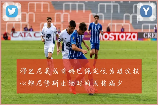 穆里尼奥或将姆巴佩定位为进攻核心维尼修斯出场时间或将减少