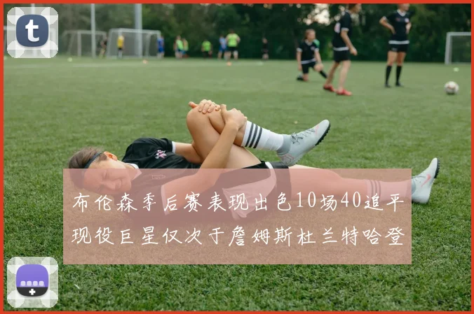 布伦森季后赛表现出色10场40追平现役巨星仅次于詹姆斯杜兰特哈登