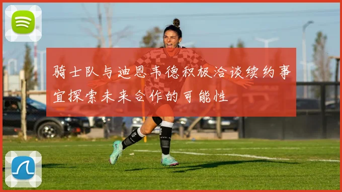 骑士队与迪恩韦德积极洽谈续约事宜探索未来合作的可能性