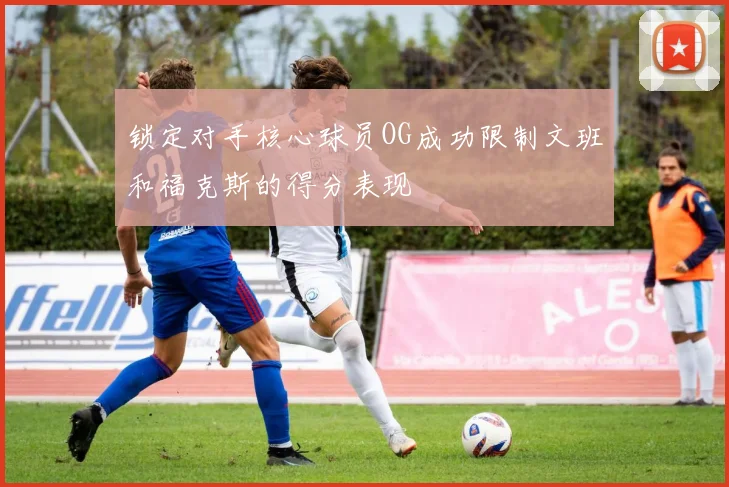 锁定对手核心球员OG成功限制文班和福克斯的得分表现