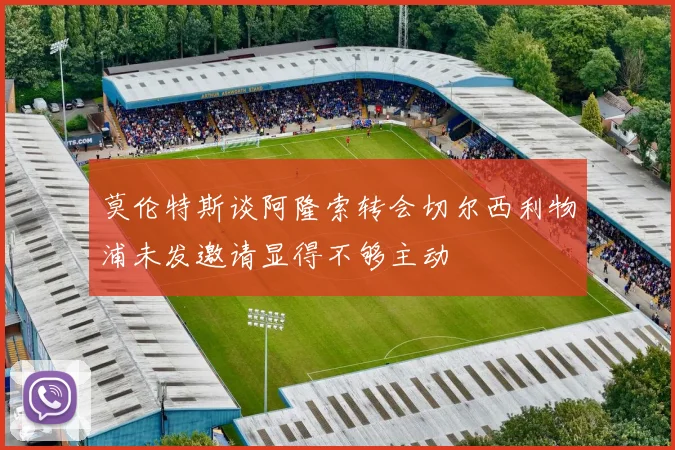 莫伦特斯谈阿隆索转会切尔西利物浦未发邀请显得不够主动