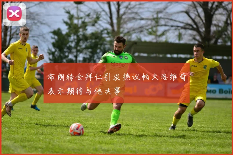布朗转会拜仁引发热议帕夫洛维奇表示期待与他共事