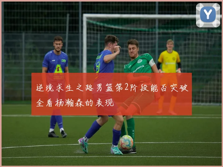逆境求生之路男篮第2阶段能否突破全看杨瀚森的表现