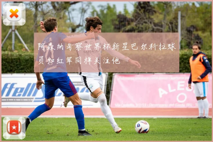 阿森纳考察世界杯新星巴尔科拉球员知红军同样关注他