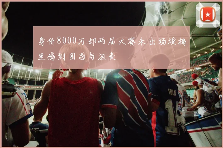 身价8000万却两届大赛未出场埃梅里感到困惑与沮丧