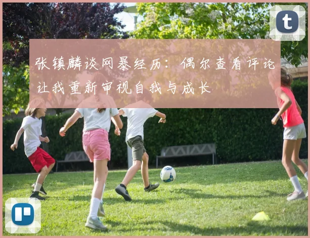 张镇麟谈网暴经历：偶尔查看评论让我重新审视自我与成长