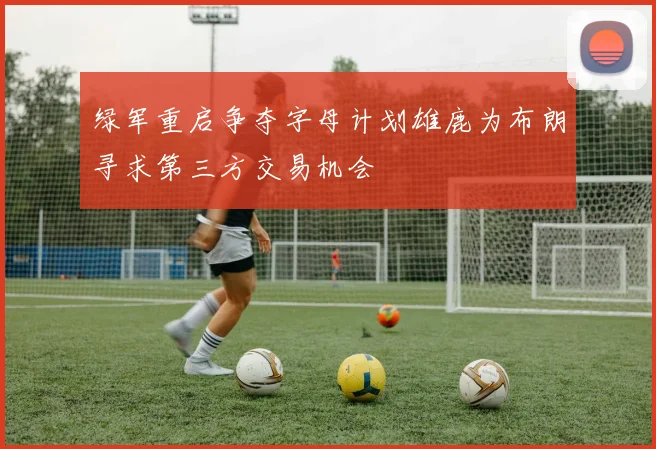 绿军重启争夺字母计划雄鹿为布朗寻求第三方交易机会
