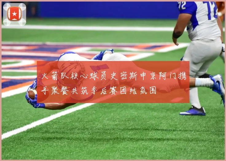 火箭队核心球员史密斯申京阿门携手聚餐共筑季后赛团结氛围